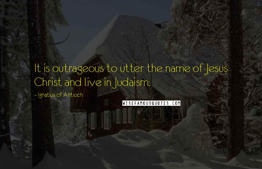 Ignatius Of Antioch Quotes: It is outrageous to utter the name of Jesus Christ and live in Judaism.