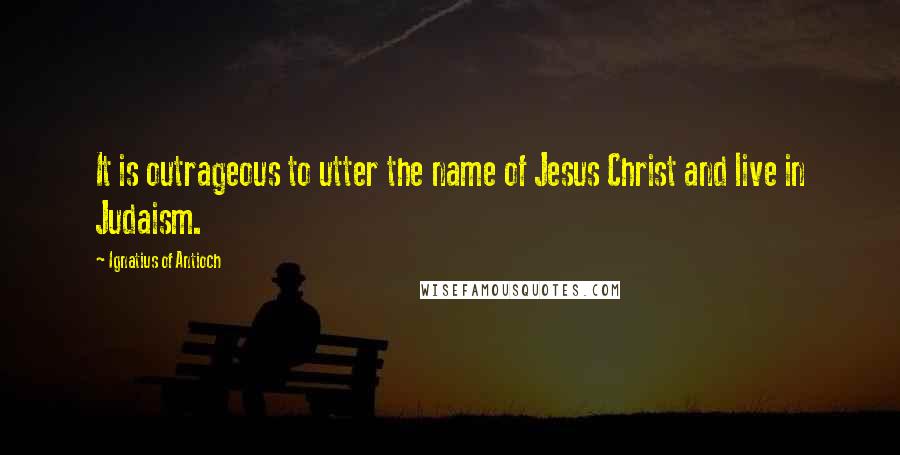 Ignatius Of Antioch Quotes: It is outrageous to utter the name of Jesus Christ and live in Judaism.