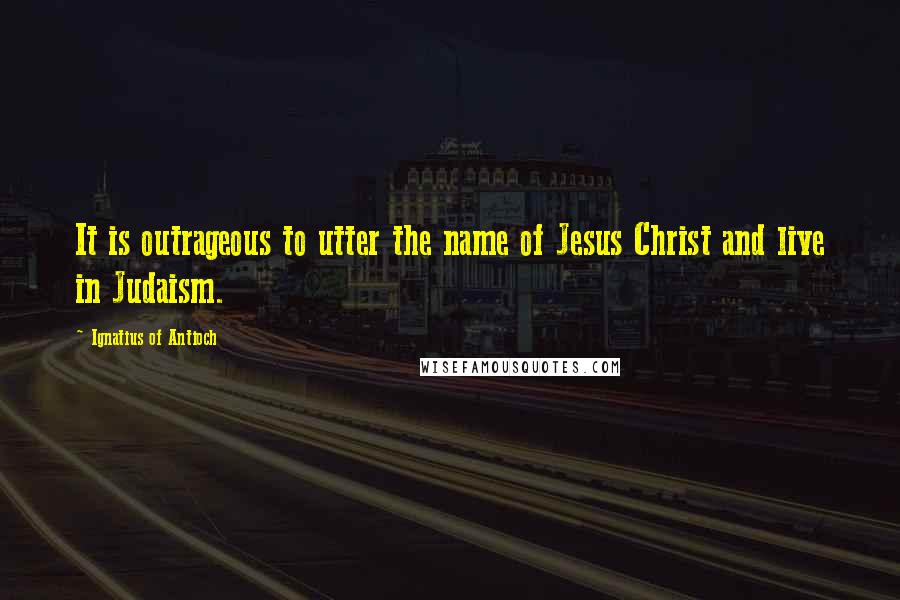 Ignatius Of Antioch Quotes: It is outrageous to utter the name of Jesus Christ and live in Judaism.