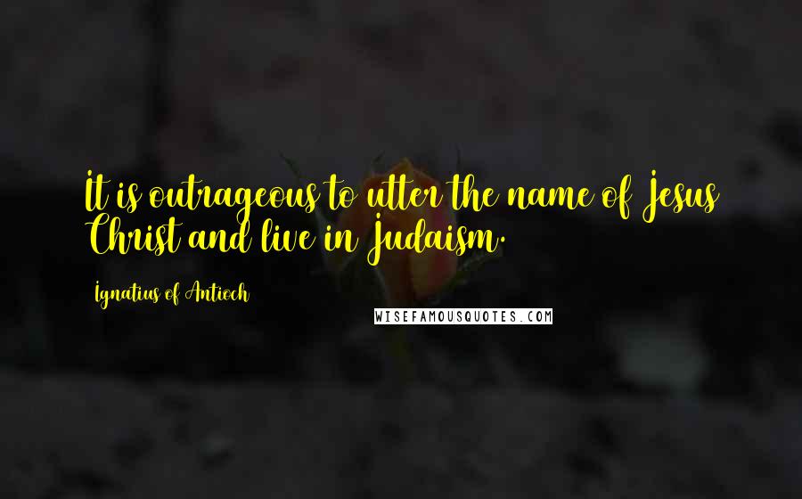 Ignatius Of Antioch Quotes: It is outrageous to utter the name of Jesus Christ and live in Judaism.