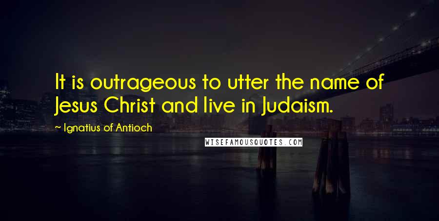 Ignatius Of Antioch Quotes: It is outrageous to utter the name of Jesus Christ and live in Judaism.