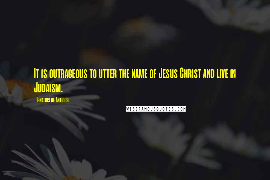 Ignatius Of Antioch Quotes: It is outrageous to utter the name of Jesus Christ and live in Judaism.