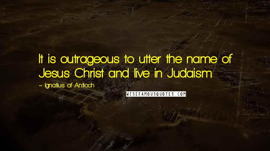 Ignatius Of Antioch Quotes: It is outrageous to utter the name of Jesus Christ and live in Judaism.