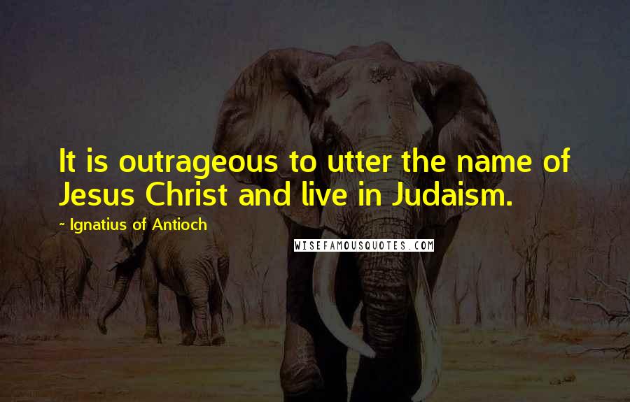 Ignatius Of Antioch Quotes: It is outrageous to utter the name of Jesus Christ and live in Judaism.