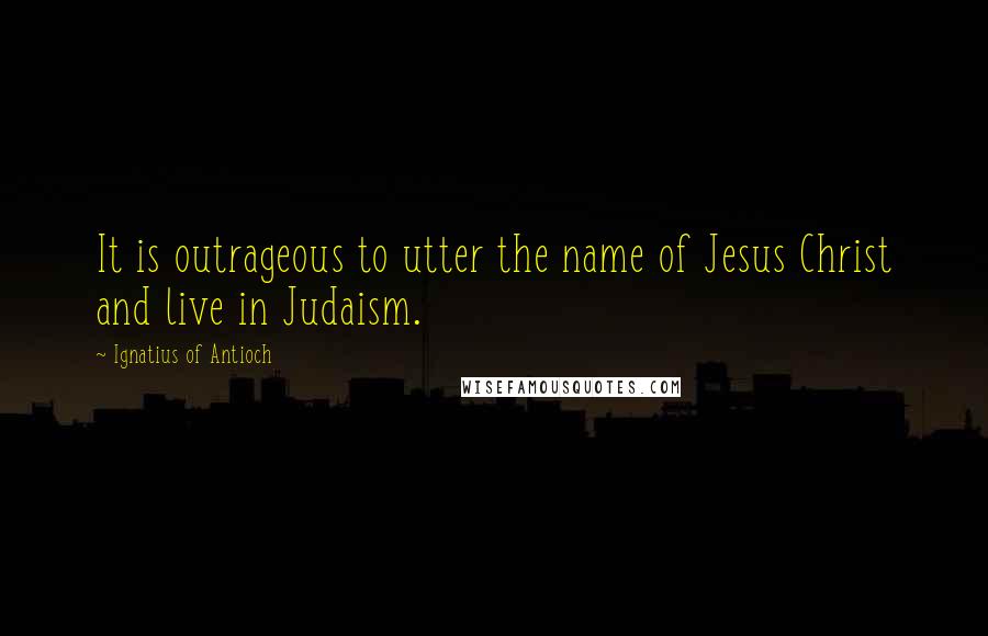Ignatius Of Antioch Quotes: It is outrageous to utter the name of Jesus Christ and live in Judaism.