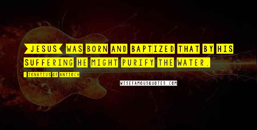 Ignatius Of Antioch Quotes: [Jesus] was born and baptized that by his suffering he might purify the water.