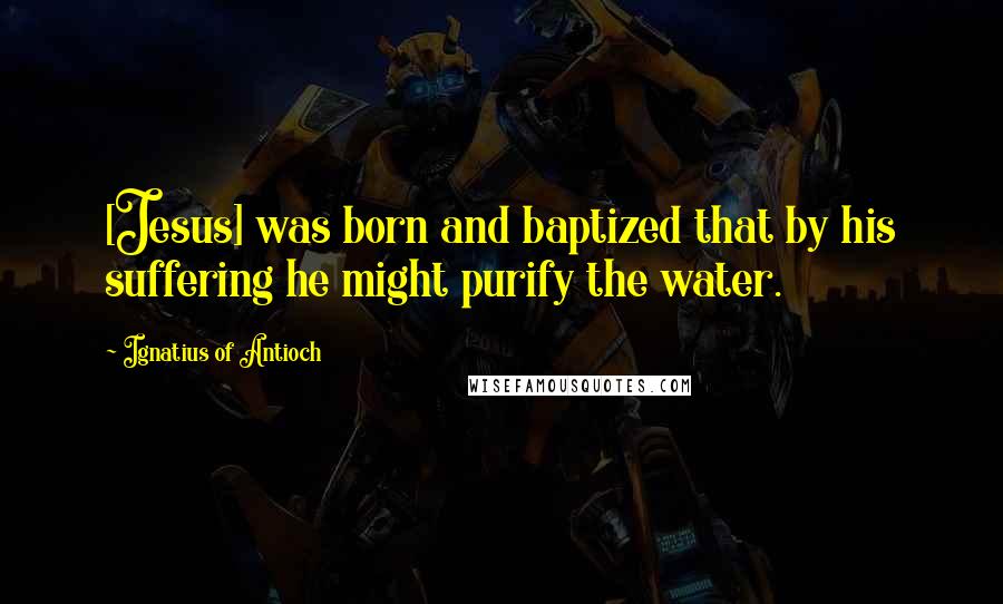 Ignatius Of Antioch Quotes: [Jesus] was born and baptized that by his suffering he might purify the water.