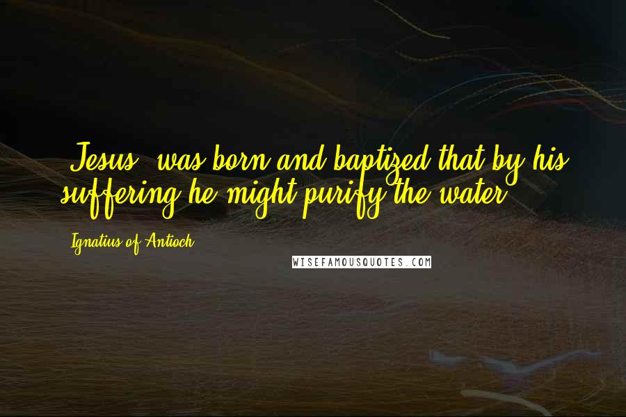 Ignatius Of Antioch Quotes: [Jesus] was born and baptized that by his suffering he might purify the water.