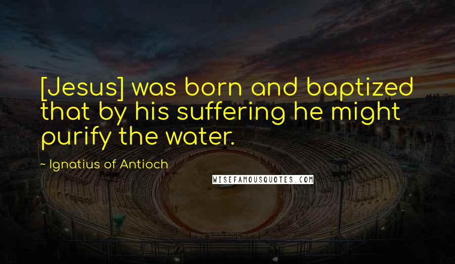 Ignatius Of Antioch Quotes: [Jesus] was born and baptized that by his suffering he might purify the water.