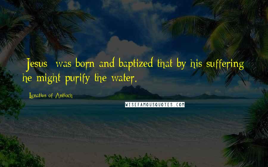 Ignatius Of Antioch Quotes: [Jesus] was born and baptized that by his suffering he might purify the water.