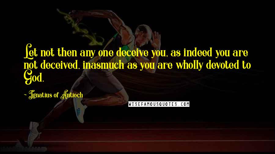 Ignatius Of Antioch Quotes: Let not then any one deceive you, as indeed you are not deceived, inasmuch as you are wholly devoted to God.