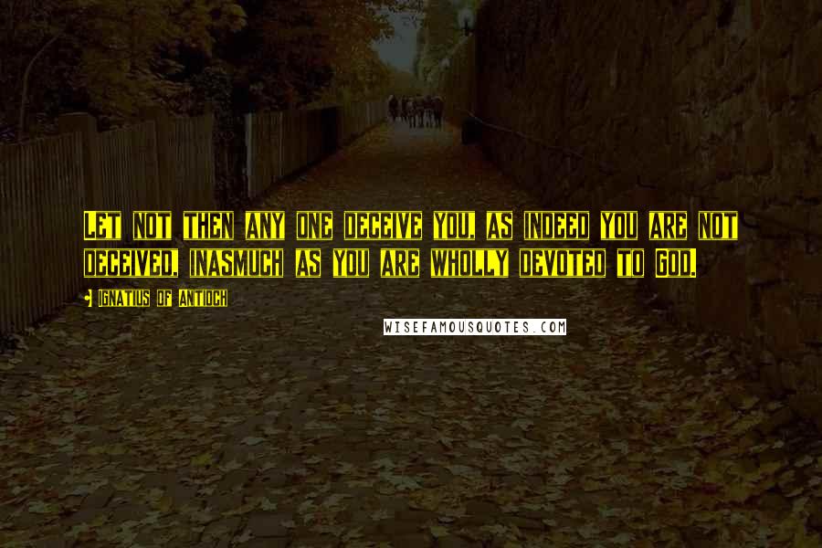 Ignatius Of Antioch Quotes: Let not then any one deceive you, as indeed you are not deceived, inasmuch as you are wholly devoted to God.