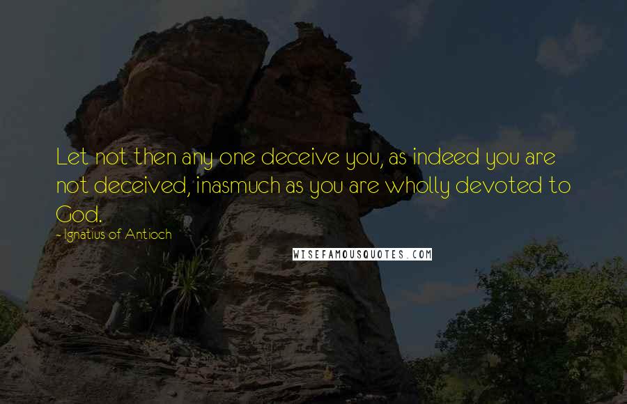 Ignatius Of Antioch Quotes: Let not then any one deceive you, as indeed you are not deceived, inasmuch as you are wholly devoted to God.