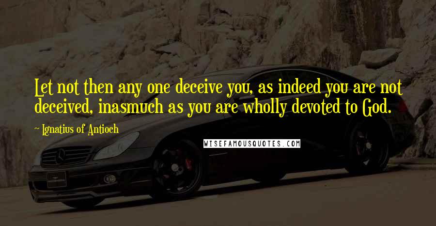 Ignatius Of Antioch Quotes: Let not then any one deceive you, as indeed you are not deceived, inasmuch as you are wholly devoted to God.