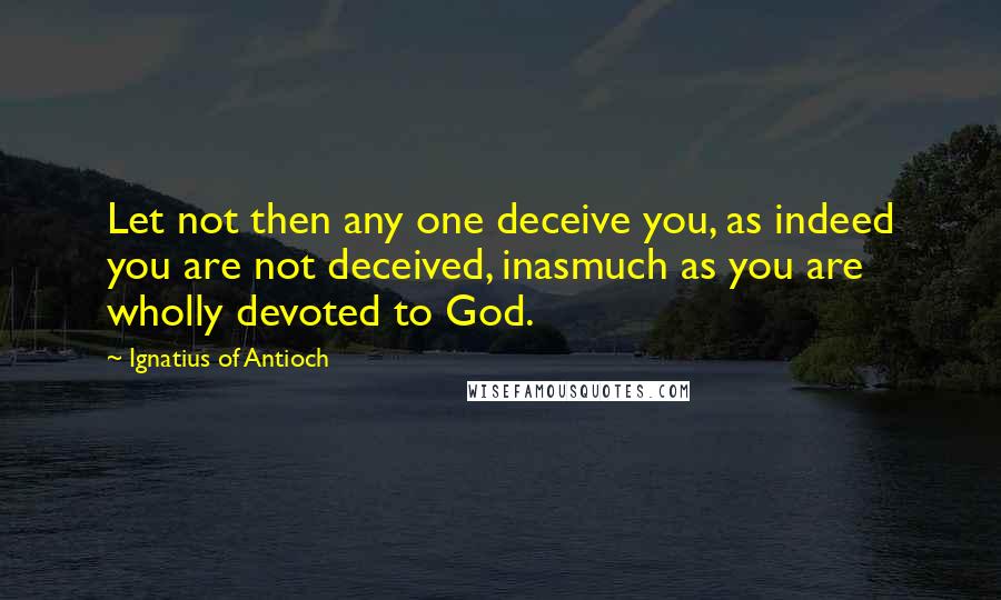 Ignatius Of Antioch Quotes: Let not then any one deceive you, as indeed you are not deceived, inasmuch as you are wholly devoted to God.