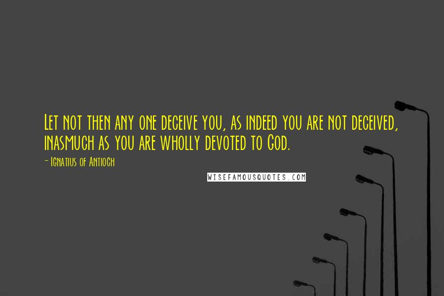 Ignatius Of Antioch Quotes: Let not then any one deceive you, as indeed you are not deceived, inasmuch as you are wholly devoted to God.