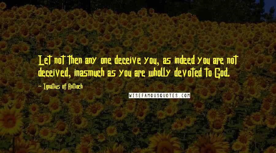 Ignatius Of Antioch Quotes: Let not then any one deceive you, as indeed you are not deceived, inasmuch as you are wholly devoted to God.