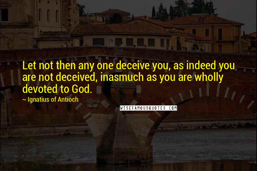 Ignatius Of Antioch Quotes: Let not then any one deceive you, as indeed you are not deceived, inasmuch as you are wholly devoted to God.