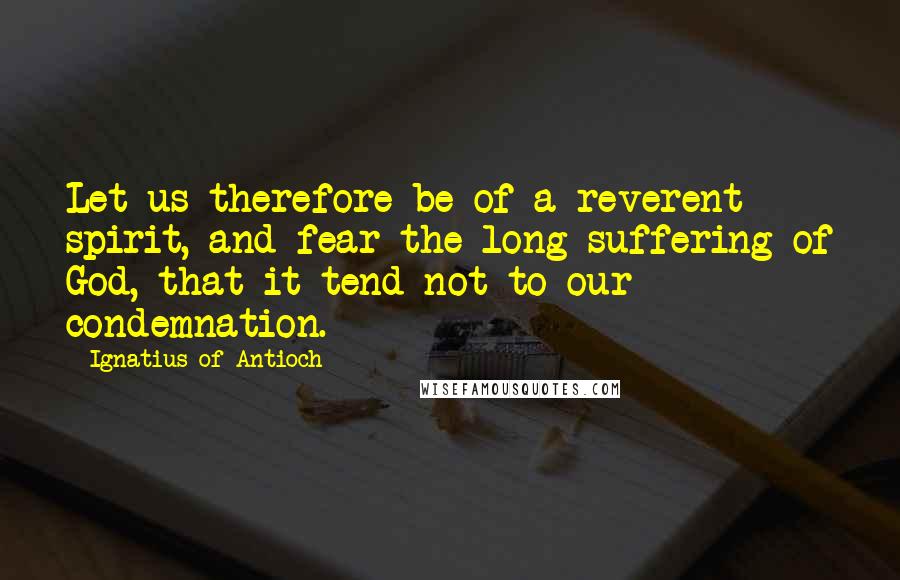 Ignatius Of Antioch Quotes: Let us therefore be of a reverent spirit, and fear the long-suffering of God, that it tend not to our condemnation.