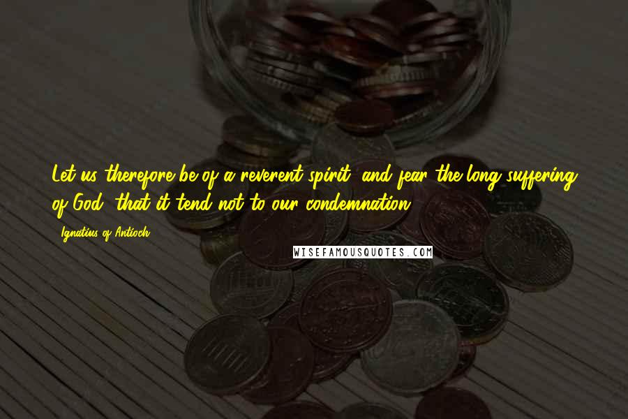 Ignatius Of Antioch Quotes: Let us therefore be of a reverent spirit, and fear the long-suffering of God, that it tend not to our condemnation.