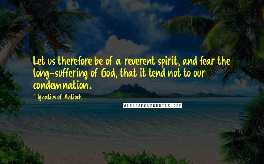 Ignatius Of Antioch Quotes: Let us therefore be of a reverent spirit, and fear the long-suffering of God, that it tend not to our condemnation.