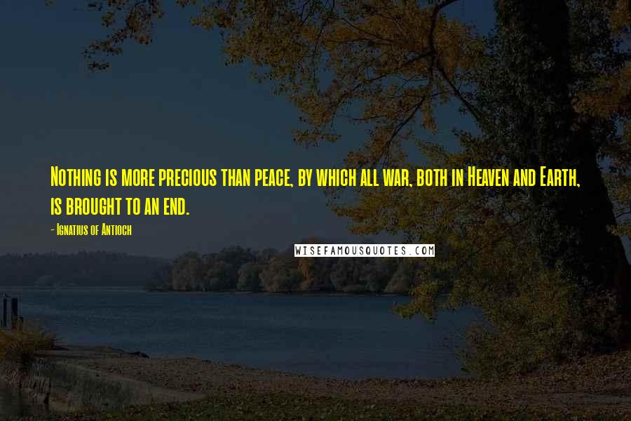 Ignatius Of Antioch Quotes: Nothing is more precious than peace, by which all war, both in Heaven and Earth, is brought to an end.