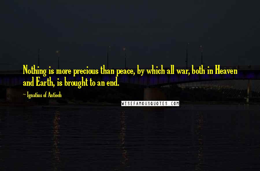 Ignatius Of Antioch Quotes: Nothing is more precious than peace, by which all war, both in Heaven and Earth, is brought to an end.