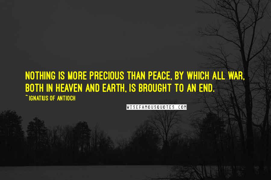 Ignatius Of Antioch Quotes: Nothing is more precious than peace, by which all war, both in Heaven and Earth, is brought to an end.