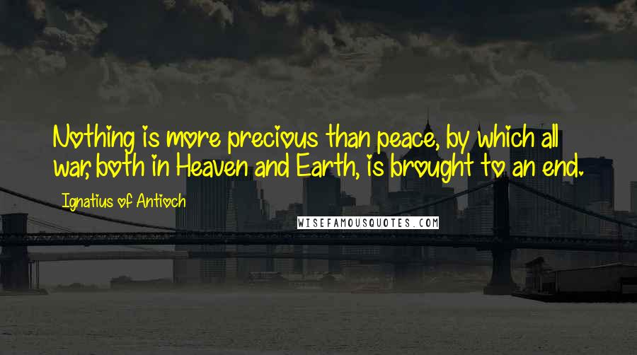 Ignatius Of Antioch Quotes: Nothing is more precious than peace, by which all war, both in Heaven and Earth, is brought to an end.