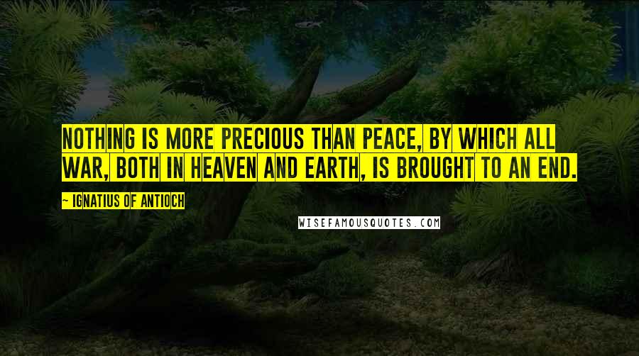 Ignatius Of Antioch Quotes: Nothing is more precious than peace, by which all war, both in Heaven and Earth, is brought to an end.