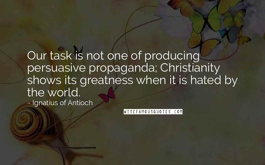 Ignatius Of Antioch Quotes: Our task is not one of producing persuasive propaganda; Christianity shows its greatness when it is hated by the world.