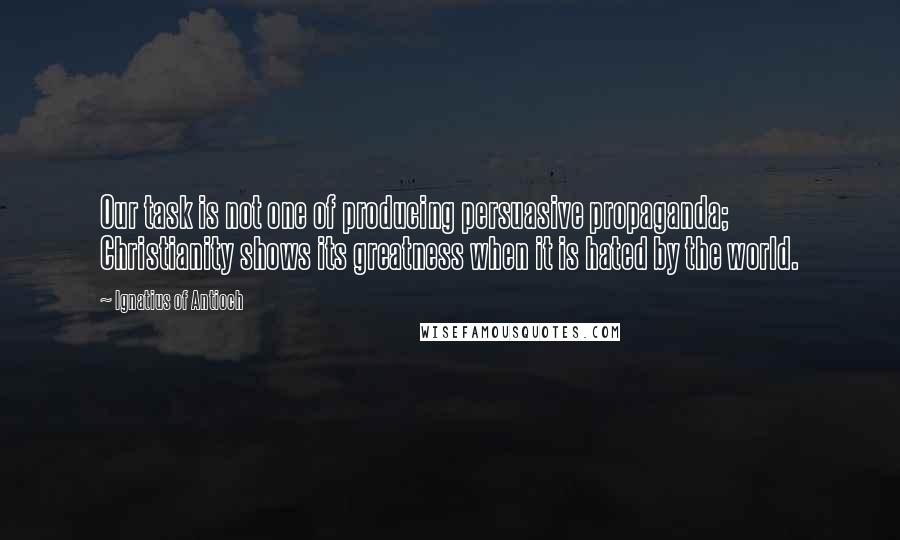 Ignatius Of Antioch Quotes: Our task is not one of producing persuasive propaganda; Christianity shows its greatness when it is hated by the world.