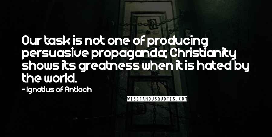 Ignatius Of Antioch Quotes: Our task is not one of producing persuasive propaganda; Christianity shows its greatness when it is hated by the world.