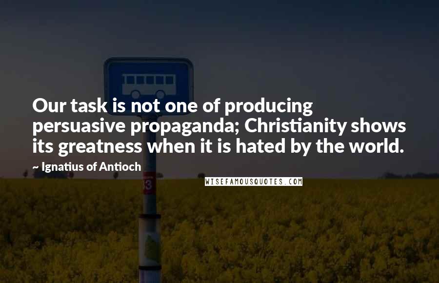 Ignatius Of Antioch Quotes: Our task is not one of producing persuasive propaganda; Christianity shows its greatness when it is hated by the world.