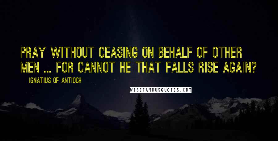Ignatius Of Antioch Quotes: Pray without ceasing on behalf of other men ... For cannot he that falls rise again?