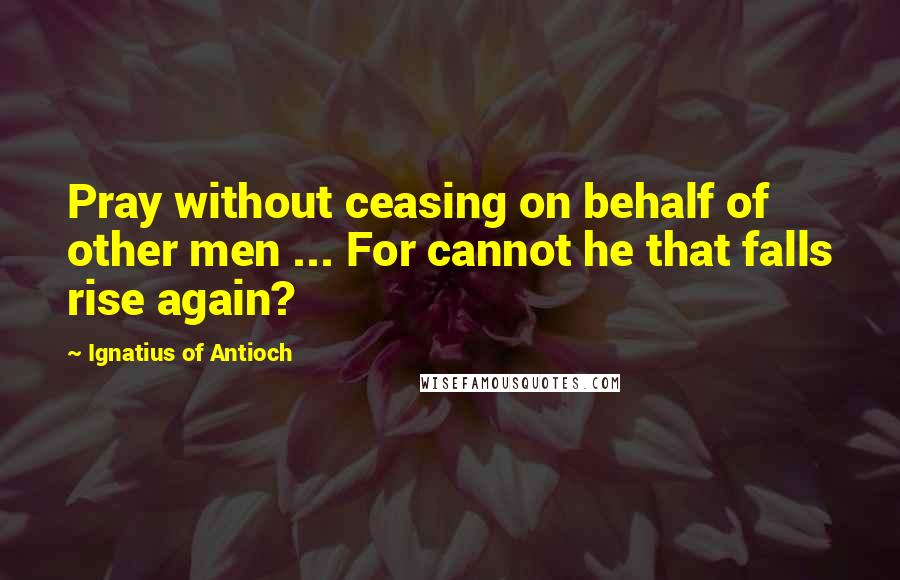 Ignatius Of Antioch Quotes: Pray without ceasing on behalf of other men ... For cannot he that falls rise again?