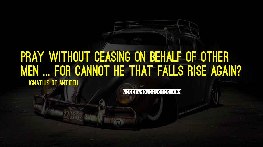 Ignatius Of Antioch Quotes: Pray without ceasing on behalf of other men ... For cannot he that falls rise again?