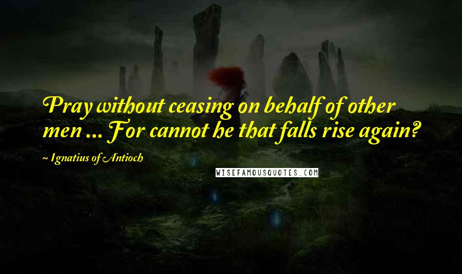 Ignatius Of Antioch Quotes: Pray without ceasing on behalf of other men ... For cannot he that falls rise again?