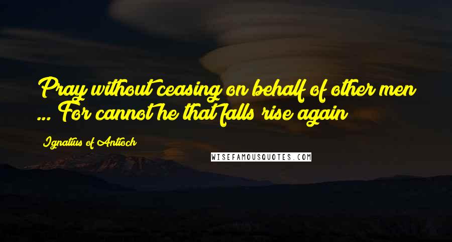 Ignatius Of Antioch Quotes: Pray without ceasing on behalf of other men ... For cannot he that falls rise again?