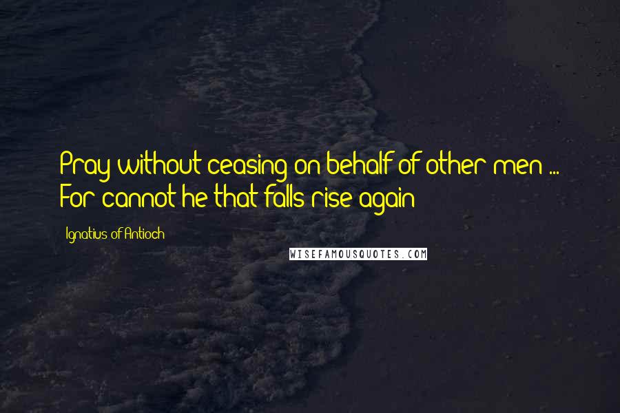 Ignatius Of Antioch Quotes: Pray without ceasing on behalf of other men ... For cannot he that falls rise again?