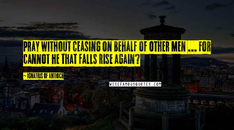 Ignatius Of Antioch Quotes: Pray without ceasing on behalf of other men ... For cannot he that falls rise again?