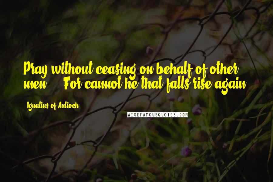 Ignatius Of Antioch Quotes: Pray without ceasing on behalf of other men ... For cannot he that falls rise again?