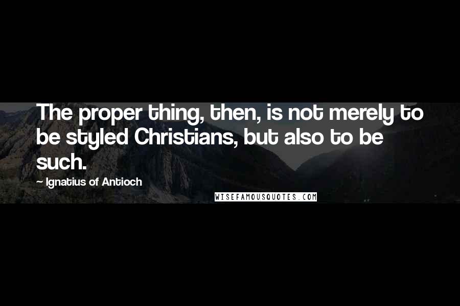 Ignatius Of Antioch Quotes: The proper thing, then, is not merely to be styled Christians, but also to be such.