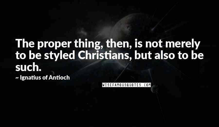 Ignatius Of Antioch Quotes: The proper thing, then, is not merely to be styled Christians, but also to be such.