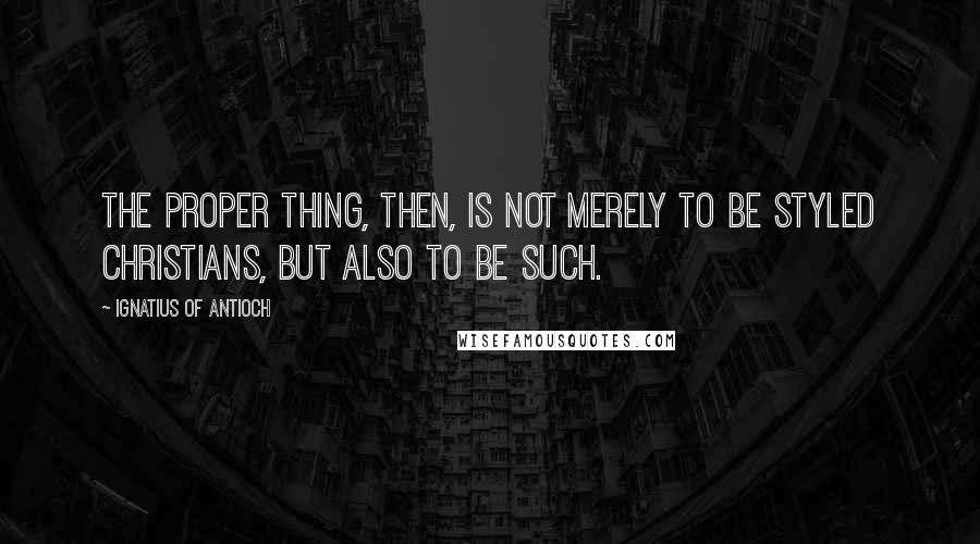 Ignatius Of Antioch Quotes: The proper thing, then, is not merely to be styled Christians, but also to be such.