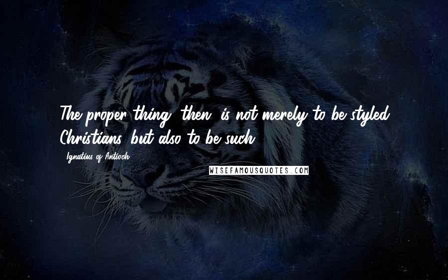 Ignatius Of Antioch Quotes: The proper thing, then, is not merely to be styled Christians, but also to be such.