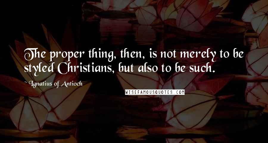 Ignatius Of Antioch Quotes: The proper thing, then, is not merely to be styled Christians, but also to be such.