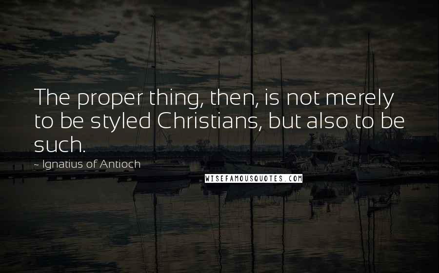 Ignatius Of Antioch Quotes: The proper thing, then, is not merely to be styled Christians, but also to be such.