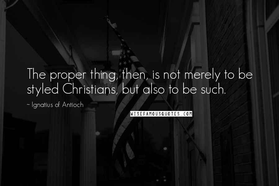 Ignatius Of Antioch Quotes: The proper thing, then, is not merely to be styled Christians, but also to be such.