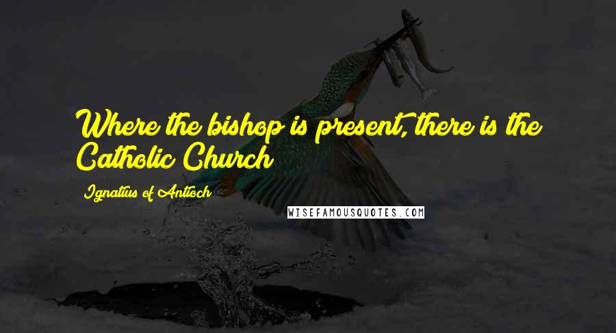 Ignatius Of Antioch Quotes: Where the bishop is present, there is the Catholic Church